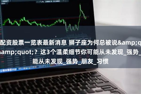 配资股票一览表最新消息 狮子座为何总被说"霸道"？这3个温柔细节你可能从未发现_强势_朋友_习惯