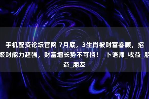 手机配资论坛官网 7月底，3生肖被财富眷顾，招财聚财能力超强，财富增长势不可挡！_卜语师_收益_朋友