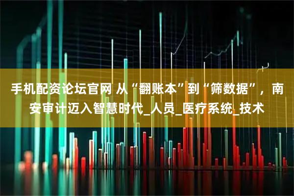 手机配资论坛官网 从“翻账本”到“筛数据”，南安审计迈入智慧时代_人员_医疗系统_技术