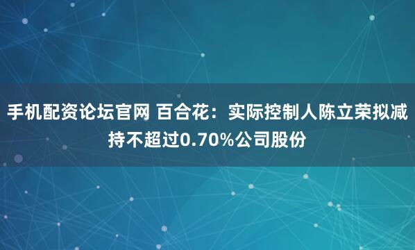 手机配资论坛官网 百合花：实际控制人陈立荣拟减持不超过0.70%公司股份