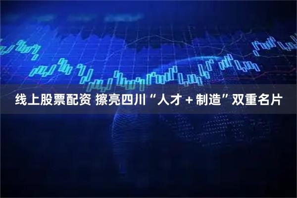 线上股票配资 擦亮四川“人才＋制造”双重名片