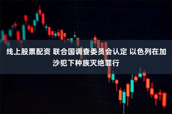 线上股票配资 联合国调查委员会认定 以色列在加沙犯下种族灭绝罪行
