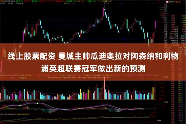 线上股票配资 曼城主帅瓜迪奥拉对阿森纳和利物浦英超联赛冠军做出新的预测
